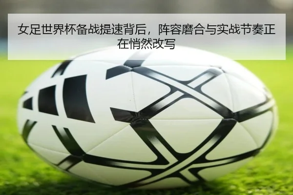 女足世界杯备战提速背后，阵容磨合与实战节奏正在悄然改写